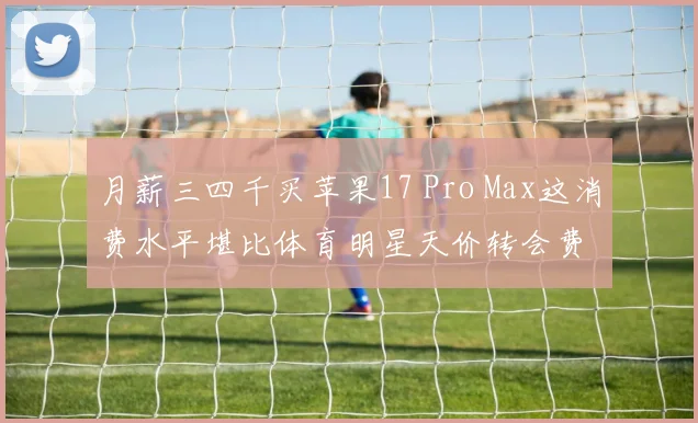 月薪三四千买苹果17 Pro Max这消费水平堪比体育明星天价转会费