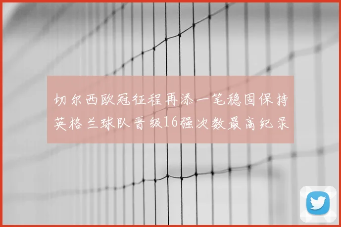 切尔西欧冠征程再添一笔稳固保持英格兰球队晋级16强次数最高纪录