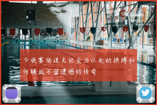 今夜赛场追光记全力以赴的拼搏如何铸就不留遗憾的传奇