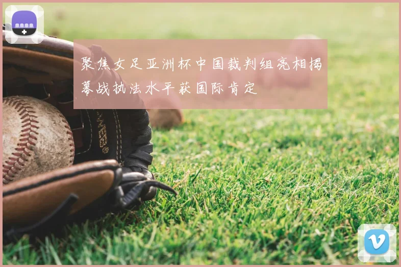 聚焦女足亚洲杯中国裁判组亮相揭幕战执法水平获国际肯定