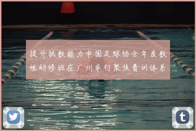 提升执教能力中国足球协会年度教练研修班在广州举行聚焦青训体系