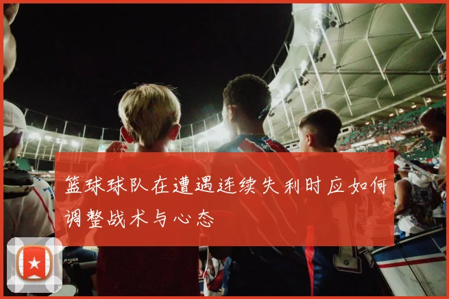 篮球球队在遭遇连续失利时应如何调整战术与心态