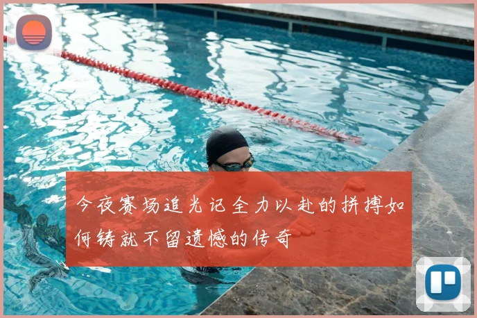 今夜赛场追光记全力以赴的拼搏如何铸就不留遗憾的传奇