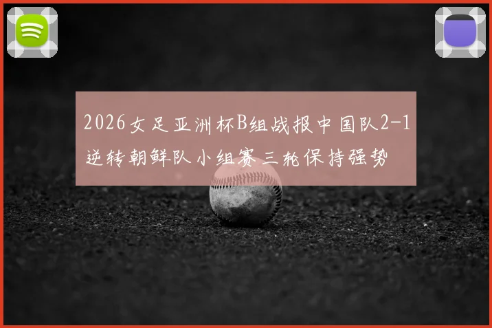 2026女足亚洲杯B组战报中国队2-1逆转朝鲜队小组赛三轮保持强势