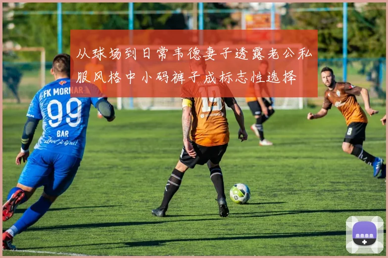 从球场到日常韦德妻子透露老公私服风格中小码裤子成标志性选择