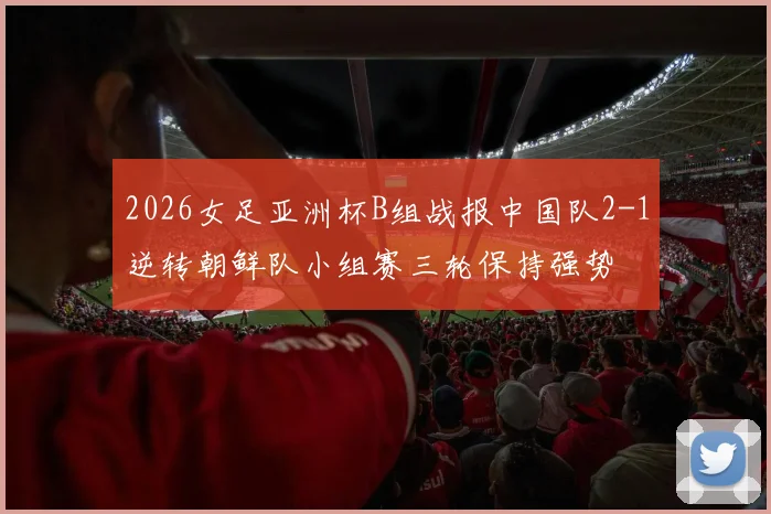 2026女足亚洲杯B组战报中国队2-1逆转朝鲜队小组赛三轮保持强势