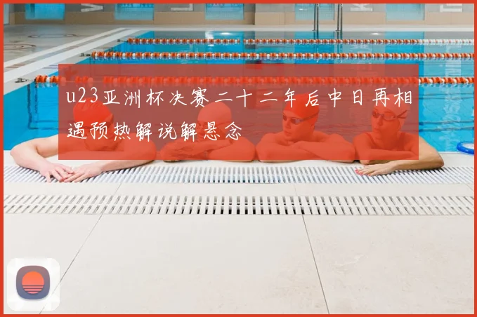 u23亚洲杯决赛二十二年后中日再相遇预热解说解悬念