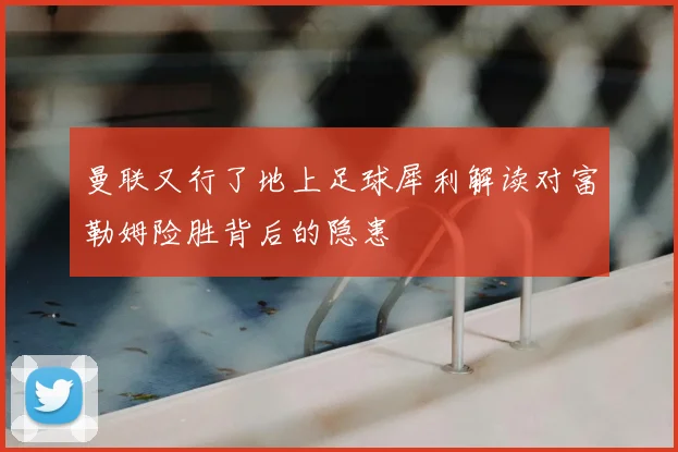 曼联又行了地上足球犀利解读对富勒姆险胜背后的隐患